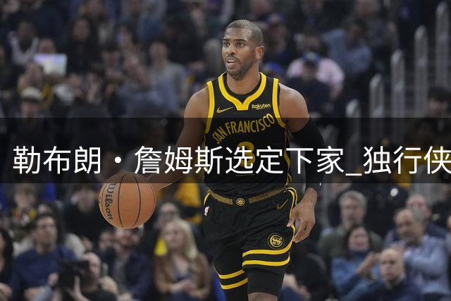 勒布朗·詹姆斯选定下家 独行侠三将或成交易筹码