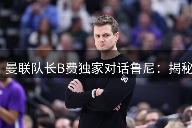 曼联队长B费独家对话鲁尼：揭秘更衣室领袖的担当与世界杯梦想