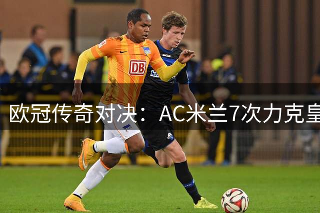 欧冠传奇对决：AC米兰7次力克皇马 历史战绩仅次两大豪门
