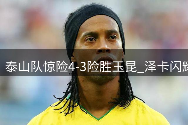 泰山队惊险4-3险胜玉昆 泽卡闪耀全场难掩防线隐忧