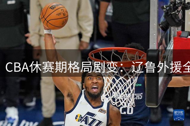 CBA休赛期格局剧变：辽鲁外援全换血，徐杰顶薪落定，王哲林感叹NBA错失良机